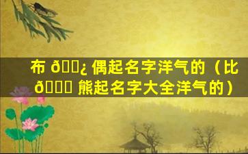 布 🌿 偶起名字洋气的（比 🐒 熊起名字大全洋气的）